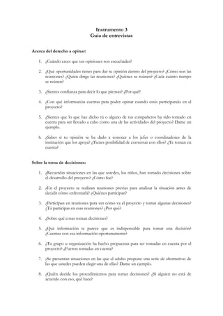 Instrumento 3
                                Guía de entrevistas

Acerca del derecho a opinar:

   1. ¿Cuándo crees que tus opiniones son escuchadas?

   2. ¿Qué oportunidades tienes para dar tu opinión dentro del proyecto? ¿Cómo son las
      reuniones? ¿Quién dirige las reuniones? ¿Quiénes se reúnen? ¿Cada cuánto tiempo
      se reúnen?

   3. ¿Sientes confianza para decir lo que piensas? ¿Por qué?

   4. ¿Con qué información cuentas para poder opinar cuando estás participando en el
      proyecto?

   5. ¿Sientes que lo que haz dicho tú o alguno de tus compañeros ha sido tomado en
      cuenta para ser llevado a cabo como una de las actividades del proyecto? Dame un
      ejemplo.

   6. ¿Sabes si tu opinión se ha dado a conocer a los jefes o coordinadores de la
      institución que los apoya? ¿Tienes posibilidad de conversar con ellos? ¿Te toman en
      cuenta?


Sobre la toma de decisiones:

   1. ¿Recuerdas situaciones en las que ustedes, los niños, han tomado decisiones sobre
      el desarrollo del proyecto? ¿Cómo fue?

   2. ¿En el proyecto se realizan reuniones previas para analizar la situación antes de
      decidir cómo enfrentarla? ¿Quiénes participan?

   3. ¿Participan en reuniones para ver cómo va el proyecto y tomar algunas decisiones?
      ¿Tú participas en esas reuniones? ¿Por qué?

   4. ¿Sobre qué cosas toman decisiones?

   5. ¿Qué información te parece que es indispensable para tomar una decisión?
      ¿Cuentas con esa información oportunamente?

   6. ¿Tu grupo u organización ha hecho propuestas para ser tomadas en cuenta por el
      proyecto? ¿Fueron tomadas en cuenta?

   7. ¿Se presentan situaciones en las que el adulto propone una serie de alternativas de
      las que ustedes pueden elegir una de ellas? Dame un ejemplo.

   8. ¿Quién decide los procedimientos para tomar decisiones? ¿Si alguien no está de
      acuerdo con eso, qué hace?
 