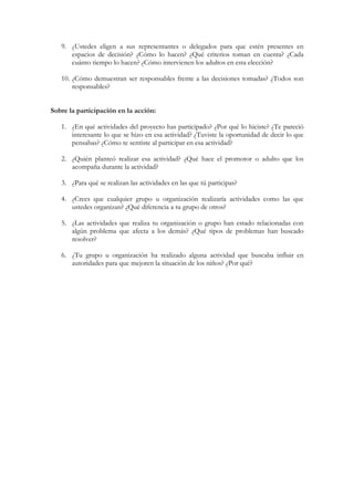 9. ¿Ustedes eligen a sus representantes o delegados para que estén presentes en
      espacios de decisión? ¿Cómo lo hacen? ¿Qué criterios toman en cuenta? ¿Cada
      cuánto tiempo lo hacen? ¿Cómo intervienen los adultos en esta elección?

   10. ¿Cómo demuestran ser responsables frente a las decisiones tomadas? ¿Todos son
       responsables?


Sobre la participación en la acción:

   1. ¿En qué actividades del proyecto has participado? ¿Por qué lo hiciste? ¿Te pareció
      interesante lo que se hizo en esa actividad? ¿Tuviste la oportunidad de decir lo que
      pensabas? ¿Cómo te sentiste al participar en esa actividad?

   2. ¿Quién planteó realizar esa actividad? ¿Qué hace el promotor o adulto que los
      acompaña durante la actividad?

   3. ¿Para qué se realizan las actividades en las que tú participas?

   4. ¿Crees que cualquier grupo u organización realizaría actividades como las que
      ustedes organizan? ¿Qué diferencia a tu grupo de otros?

   5. ¿Las actividades que realiza tu organización o grupo han estado relacionadas con
      algún problema que afecta a los demás? ¿Qué tipos de problemas han buscado
      resolver?

   6. ¿Tu grupo u organización ha realizado alguna actividad que buscaba influir en
      autoridades para que mejoren la situación de los niños? ¿Por qué?
 
