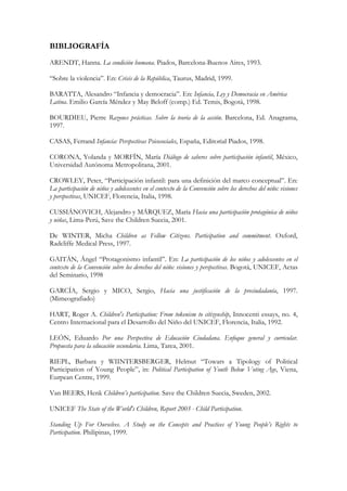 BIBLIOGRAFÍA
ARENDT, Hanna. La condición humana. Piados, Barcelona-Buenos Aires, 1993.

“Sobre la violencia”. En: Crisis de la República, Taurus, Madrid, 1999.

BARATTA, Alesandro “Infancia y democracia”. En: Infancia, Ley y Democracia en América
Latina. Emilio García Méndez y May Beloff (comp.) Ed. Temis, Bogotá, 1998.

BOURDIEU, Pierre Razones prácticas. Sobre la teoría de la acción. Barcelona, Ed. Anagrama,
1997.

CASAS, Ferrand Infancia: Perspectivas Psicosociales, España, Editorial Piados, 1998.

CORONA, Yolanda y MORFÍN, María Diálogo de saberes sobre participación infantil, México,
Universidad Autónoma Metropolitana, 2001.

CROWLEY, Peter, “Participación infantil: para una definición del marco conceptual”. En:
La participación de niños y adolescentes en el contexto de la Convención sobre los derechos del niño: visiones
y perspectivas, UNICEF, Florencia, Italia, 1998.

CUSSIÁNOVICH, Alejandro y MÁRQUEZ, María Hacia una participación protagónica de niños
y niñas, Lima-Perú, Save the Children Suecia, 2001.

De WINTER, Micha Children as Fellow Citizens. Participation and commitment. Oxford,
Radcliffe Medical Press, 1997.

GAITÁN, Ángel “Protagonismo infantil”. En: La participación de los niños y adolescentes en el
contexto de la Convención sobre los derechos del niño: visiones y perspectivas. Bogotá, UNICEF, Actas
del Seminario, 1998

GARCÍA, Sergio y MICO, Sergio, Hacia una justificación de la preciudadanía, 1997.
(Mimeografiado)

HART, Roger A. Children's Participation: From tokenism to citizenship, Innocenti essays, no. 4,
Centro Internacional para el Desarrollo del Niño del UNICEF, Florencia, Italia, 1992.

LEÓN, Eduardo Por una Perspectiva de Educación Ciudadana. Enfoque general y curricular.
Propuesta para la educación secundaria. Lima, Tarea, 2001.

RIEPL, Barbara y WIINTERSBERGER, Helmut “Towars a Tipology of Political
Participation of Young People”, in: Political Participation of Youth Below Voting Age, Viena,
Eurpean Centre, 1999.

Van BEERS, Henk Children’s participation. Save the Children Suecia, Sweden, 2002.

UNICEF The State of the World's Children, Report 2003 - Child Participation.

Standing Up For Ourselves. A Study on the Concepts and Practices of Young People’s Rights to
Participation. Philipinas, 1999.
 