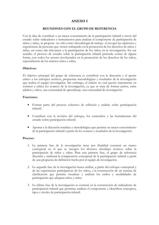 ANEXO I
               REUNIONES CON EL GRUPO DE REFERENCIA

Con la idea de contribuir a un mejor conocimiento de la participación infantil a través del
estudio sobre indicadores e instrumentos para analizar el componente de participación de
niños y niñas, se propone -no sólo como metodología de trabajo- el recoger las opiniones y
experiencias de personas que vienen trabajando en la promoción de los derechos de niños y
niñas, así como dar relevancia a la participación de los niños en la investigación. En ese
sentido, el proceso de estudio sobre la participación infantil pretende contar de alguna
forma, con todos los actores involucrados en la promoción de los derechos de los niños,
especialmente de los mismos niños y niñas.

Objetivos:

El objetivo principal del grupo de referencia es contribuir con la discusión y el aporte
crítico a los enfoques teóricos, propuestas metodológicas y resultados de la investigación
que realiza el equipo investigador. Sin embargo, el énfasis no está puesto únicamente en
someter a crítica los avances de la investigación, ya que se trata de formar juntos, entre
adultos y niños, una comunidad de aprendizaje, una comunidad de investigación.

Funciones:

   •   Formar parte del proceso colectivo de reflexión y análisis sobre participación
       infantil.

   •   Contribuir con la revisión del enfoque, los contenidos y las herramientas del
       estudio sobre participación infantil.

   •   Aportar a la discusión temática y metodológica que permita un mejor conocimiento
       de la participación infantil a partir de los avances y resultados de la investigación.

Proceso:

   1. La primera fase de la investigación tiene por finalidad construir un marco
      conceptual en el que se recogen los diversos abordajes teóricos sobre la
      participación de niños y niñas. Para esta primera fase, el grupo de referencia
      discutirá y analizará la comprensión conceptual de la participación infantil a partir
      de una propuesta de definición hecha por el equipo de investigación.

   2. La segunda fase de la investigación busca arribar, a partir del enfoque conceptual y
      de las experiencias participativas de los niños, a la construcción de un sistema de
      clasificación que permita visualizar y analizar los estilos y modalidades de
      participación que adoptan niños y niñas.

   3. La última fase de la investigación se centrará en la construcción de indicadores de
      participación infantil que permitan analizar el componente e identificar conceptos,
      tipos y niveles de participación infantil.
 