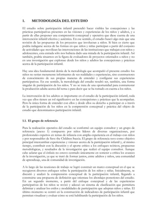 1.     METODOLOGÍA DEL ESTUDIO
El estudio sobre participación infantil pretendió hacer visibles las concepciones y las
prácticas participativas presentes en las visiones y experiencias de los niños y adultos, y a
partir de ellas proponer una comprensión conceptual y operativa que diese cuenta de una
intervención infantil efectiva y auténtica. En ese sentido, el estudio buscó algo más que una
revisión de las propuestas de los proyectos que involucran a niños. Si bien es cierto que
podría indagarse acerca de las formas en que niños y niñas participan a partir del conjunto
de actividades que movilizan las intervenciones de las instituciones que trabajan con niños y
adolescentes, esta entrada sólo nos hubiera dado una mirada de la participación infantil. Así
también, podría situarnos en la figura de evaluadores de proyectos orientados a niños y no
en una investigación que explorase desde los niños y adultos las concepciones y prácticas
acerca de la participación infantil.

Hay una idea fundamental detrás de la metodología que acompañó el presente estudio: los
niños no serían meramente informantes de sus realidades y experiencias, sino constructores
de conocimiento de sus propias maneras de entender y configurar sus experiencias
participativas. En ese sentido, la metodología del estudio resultó ser, también, una forma
singular de participación de los niños. Y no se trata de una oportunidad para contrarrestar
la producción adulta acerca del tema o para decir que se ha tomado en cuenta a los niños.

La intervención de los adultos es importante en el estudio de la participación infantil, toda
vez que ellos tienen un rol significativo en las concepciones y prácticas que la acompañan.
Pero la única forma de entender con ellos y desde ellos su derecho a participar es a través
de la participación de los niños en la comprensión conceptual y práctica del objeto de
estudio que denominamos participación infantil.


1.1. El grupo de referencia

Para la realización operativa del estudio se conformó un equipo consultor y un grupo de
referencia (anexo 1) compuesto por niños líderes de diversas organizaciones, por
profesionales expertos en temas de infancia con amplia experiencia en el trabajo con niños
y por responsables de Save the Children Suecia. El grupo de referencia tuvo como objetivo
principal intercambiar experiencias y visiones acerca de la participación infantil y, al mismo
tiempo, contribuir con la discusión y el aporte crítico a los enfoques teóricos, propuestas
metodológicas, y resultados de la investigación que realizó el equipo consultor. Aunque
cabe aclarar que el énfasis no estuvo centrado únicamente en someter a crítica los avances
de la investigación, ya que se trató de formar juntos, entre adultos y niños, una comunidad
de aprendizaje, una de comunidad de investigación.

A lo largo de las reuniones de trabajo se logró construir un marco conceptual en el que se
recogieron diversos enfoques sobre la participación de los niños y niñas. Inicialmente, se
discutió y analizó la comprensión conceptual de la participación infantil, llegando a
construirse una propuesta de definición que orientase los abordajes posteriores del estudio.
En un segundo momento, a partir del enfoque conceptual y de las experiencias
participativas de los niños se revisó y adecuó un sistema de clasificación que permitiera
delimitar y analizar los estilos y modalidades de participación que adoptan niños y niñas. El
último momento se centró en la construcción de indicadores de participación infantil que
permitan visualizar y evaluar cómo se está habilitando la participación de los niños.
 
