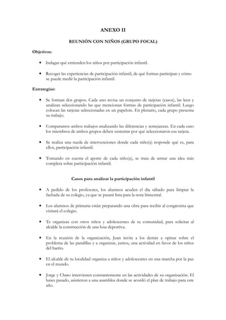 ANEXO II

                   REUNIÓN CON NIÑOS (GRUPO FOCAL)

Objetivos:

   • Indagar qué entienden los niños por participación infantil.

   • Recoger las experiencias de participación infantil, de qué formas participan y cómo
     se puede medir la participación infantil.

Estrategias:

   •   Se forman dos grupos. Cada uno revisa un conjunto de tarjetas (casos), las leen y
       analizan seleccionando las que mencionan formas de participación infantil. Luego
       colocan las tarjetas seleccionadas en un papelote. En plenario, cada grupo presenta
       su trabajo.

   •   Comparamos ambos trabajos analizando las diferencias y semejanzas. En cada caso
       los miembros de ambos grupos deben sustentar por qué seleccionaron esa tarjeta.

   •   Se realiza una rueda de intervenciones donde cada niño(a) responde qué es, para
       ellos, participación infantil.

   •   Tomando en cuenta el aporte de cada niño(a), se trata de armar una idea más
       completa sobre participación infantil.


                     Casos para analizar la participación infantil

   •   A pedido de los profesores, los alumnos acuden el día sábado para limpiar la
       fachada de su colegio, ya que se pasará lista para la nota bimestral.

   •   Los alumnos de primaria están preparando una obra para recibir al congresista que
       visitará el colegio.

   •   Te organizas con otros niños y adolescentes de tu comunidad, para solicitar al
       alcalde la construcción de una losa deportiva.

   •   En la reunión de la organización, Juan invita a los demás a opinar sobre el
       problema de las pandillas y a organizar, juntos, una actividad en favor de los niños
       del barrio.

   •   El alcalde de tu localidad organiza a niños y adolescentes en una marcha por la paz
       en el mundo.

   •   Jorge y Charo intervienen constantemente en las actividades de su organización. El
       lunes pasado, asistieron a una asamblea donde se acordó el plan de trabajo para este
       año.
 