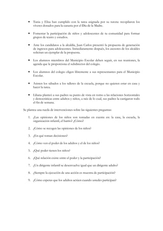 •   Tania y Elisa han cumplido con la tarea asignada por su tutora: recopilaron los
       víveres donados para la canasta por el Día de la Madre.

   •   Fomentar la participación de niños y adolescentes de tu comunidad para formar
       grupos de teatro y estudios.

   •   Ante los candidatos a la alcaldía, Juan Carlos presentó la propuesta de generación
       de ingresos para adolescentes. Inmediatamente después, los asesores de los alcaldes
       solicitan un ejemplar de la propuesta.

   •   Los alumnos miembros del Municipio Escolar deben seguir, en sus reuniones, la
       agenda que le proporciona el subdirector del colegio.

   •   Los alumnos del colegio eligen libremente a sus representantes para el Municipio
       Escolar.

   •   Asisten los sábados a los talleres de la escuela, porque no quieren estar en casa y
       hacer la tarea.

   •   Liliana planteó a sus padres su punto de vista en torno a las relaciones horizontales
       y democráticas entre adultos y niños, a raíz de lo cual, sus padres la castigaron todo
       el fin de semana.

Se plantea una rueda de intervenciones sobre las siguientes preguntas:

   1. ¿Las opiniones de los niños son tomadas en cuenta en: la casa, la escuela, la
      organización infantil, el barrio? ¿Cómo?

   2. ¿Cómo se recogen las opiniones de los niños?

   3. ¿En qué toman decisiones?

   4. ¿Cómo ven el poder de los adultos y el de los niños?

   5. ¿Qué poder tienen los niños?

   6. ¿Qué relación existe entre el poder y la participación?

   7. ¿Un dirigente infantil se desenvuelve igual que un dirigente adulto?

   8. ¿Siempre la ejecución de una acción es muestra de participación?

   9. ¿Cómo esperas que los adultos actúen cuando ustedes participan?
 