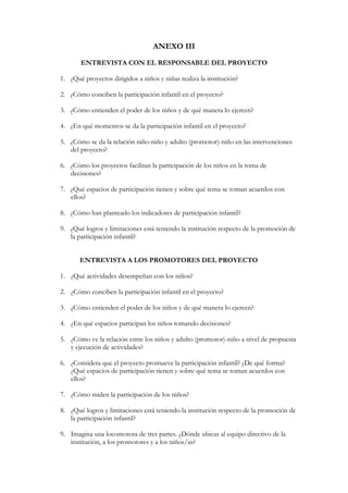 ANEXO III
       ENTREVISTA CON EL RESPONSABLE DEL PROYECTO

1. ¿Qué proyectos dirigidos a niños y niñas realiza la institución?

2. ¿Cómo conciben la participación infantil en el proyecto?

3. ¿Cómo entienden el poder de los niños y de qué manera lo ejercen?

4. ¿En qué momentos se da la participación infantil en el proyecto?

5. ¿Cómo se da la relación niño-niño y adulto (promotor)-niño en las intervenciones
   del proyecto?

6. ¿Cómo los proyectos facilitan la participación de los niños en la toma de
   decisiones?

7. ¿Qué espacios de participación tienen y sobre qué tema se toman acuerdos con
   ellos?

8. ¿Cómo han planteado los indicadores de participación infantil?

9. ¿Qué logros y limitaciones está teniendo la institución respecto de la promoción de
   la participación infantil?


       ENTREVISTA A LOS PROMOTORES DEL PROYECTO

1. ¿Qué actividades desempeñan con los niños?

2. ¿Cómo conciben la participación infantil en el proyecto?

3. ¿Cómo entienden el poder de los niños y de qué manera lo ejercen?

4. ¿En qué espacios participan los niños tomando decisiones?

5. ¿Cómo ve la relación entre los niños y adulto (promotor)-niño a nivel de propuesta
   y ejecución de actividades?

6. ¿Considera que el proyecto promueve la participación infantil? ¿De qué forma?
   ¿Qué espacios de participación tienen y sobre qué tema se toman acuerdos con
   ellos?

7. ¿Cómo miden la participación de los niños?

8. ¿Qué logros y limitaciones está teniendo la institución respecto de la promoción de
   la participación infantil?

9. Imagina una locomotora de tres partes. ¿Dónde ubicas al equipo directivo de la
   institución, a los promotores y a los niños/as?
 