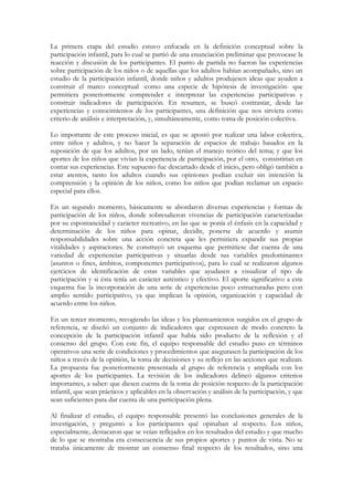 La primera etapa del estudio estuvo enfocada en la definición conceptual sobre la
participación infantil, para lo cual se partió de una enunciación preliminar que provocase la
reacción y discusión de los participantes. El punto de partida no fueron las experiencias
sobre participación de los niños o de aquellas que los adultos habían acompañado, sino un
estudio de la participación infantil, donde niños y adultos produjesen ideas que ayuden a
construir el marco conceptual -como una especie de hipótesis de investigación- que
permitiera posteriormente comprender e interpretar las experiencias participativas y
construir indicadores de participación. En resumen, se buscó contrastar, desde las
experiencias y conocimientos de los participantes, una definición que nos sirviera como
criterio de análisis e interpretación, y, simultáneamente, como toma de posición colectiva.

Lo importante de este proceso inicial, es que se apostó por realizar una labor colectiva,
entre niños y adultos, y no hacer la separación de espacios de trabajo basados en la
suposición de que los adultos, por un lado, tenían el manejo teórico del tema; y que los
aportes de los niños que vivían la experiencia de participación, por el otro, consistirían en
contar sus experiencias. Este supuesto fue descartado desde el inicio, pero obligó también a
estar atentos, tanto los adultos cuando sus opiniones podían excluir sin intención la
comprensión y la opinión de los niños, como los niños que podían reclamar un espacio
especial para ellos.

En un segundo momento, básicamente se abordaron diversas experiencias y formas de
participación de los niños, donde sobresalieron vivencias de participación caracterizadas
por su espontaneidad y carácter recreativo, en las que se ponía el énfasis en la capacidad y
determinación de los niños para opinar, decidir, ponerse de acuerdo y asumir
responsabilidades sobre una acción concreta que les permitiera expandir sus propias
vitalidades y aspiraciones. Se construyó un esquema que permitiese dar cuenta de una
variedad de experiencias participativas y situarlas desde sus variables predominantes
(asuntos o fines, ámbitos, componentes participativos), para lo cual se realizaron algunos
ejercicios de identificación de estas variables que ayudasen a visualizar el tipo de
participación y si ésta tenía un carácter auténtico y efectivo. El aporte significativo a este
esquema fue la incorporación de una serie de experiencias poco estructuradas pero con
amplio sentido participativo, ya que implican la opinión, organización y capacidad de
acuerdo entre los niños.

En un tercer momento, recogiendo las ideas y los planteamientos surgidos en el grupo de
referencia, se diseñó un conjunto de indicadores que expresasen de modo concreto la
concepción de la participación infantil que había sido producto de la reflexión y el
consenso del grupo. Con este fin, el equipo responsable del estudio puso en términos
operativos una serie de condiciones y procedimientos que asegurasen la participación de los
niños a través de la opinión, la toma de decisiones y su reflejo en las acciones que realizan.
La propuesta fue posteriormente presentada al grupo de referencia y ampliada con los
aportes de los participantes. La revisión de los indicadores delineó algunos criterios
importantes, a saber: que diesen cuenta de la toma de posición respecto de la participación
infantil, que sean prácticos y aplicables en la observación y análisis de la participación, y que
sean suficientes para dar cuenta de una participación plena.

Al finalizar el estudio, el equipo responsable presentó las conclusiones generales de la
investigación, y preguntó a los participantes qué opinaban al respecto. Los niños,
especialmente, destacaron que se veían reflejados en los resultados del estudio y que mucho
de lo que se mostraba era consecuencia de sus propios aportes y puntos de vista. No se
trataba únicamente de mostrar un consenso final respecto de los resultados, sino una
 