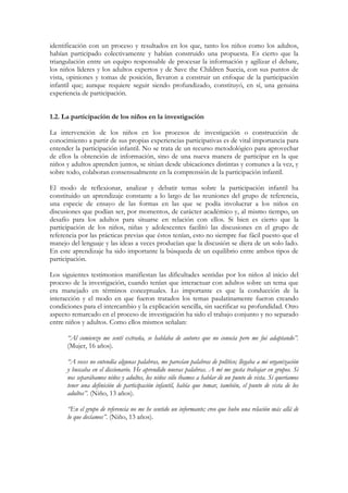 identificación con un proceso y resultados en los que, tanto los niños como los adultos,
habían participado colectivamente y habían construido una propuesta. Es cierto que la
triangulación entre un equipo responsable de procesar la información y agilizar el debate,
los niños líderes y los adultos expertos y de Save the Children Suecia, con sus puntos de
vista, opiniones y tomas de posición, llevaron a construir un enfoque de la participación
infantil que; aunque requiere seguir siendo profundizado, constituyó, en sí, una genuina
experiencia de participación.


1.2. La participación de los niños en la investigación

La intervención de los niños en los procesos de investigación o construcción de
conocimiento a partir de sus propias experiencias participativas es de vital importancia para
entender la participación infantil. No se trata de un recurso metodológico para aprovechar
de ellos la obtención de información, sino de una nueva manera de participar en la que
niños y adultos aprenden juntos, se sitúan desde ubicaciones distintas y comunes a la vez, y
sobre todo, colaboran consensualmente en la comprensión de la participación infantil.

El modo de reflexionar, analizar y debatir temas sobre la participación infantil ha
constituido un aprendizaje constante a lo largo de las reuniones del grupo de referencia,
una especie de ensayo de las formas en las que se podía involucrar a los niños en
discusiones que podían ser, por momentos, de carácter académico y, al mismo tiempo, un
desafío para los adultos para situarse en relación con ellos. Si bien es cierto que la
participación de los niños, niñas y adolescentes facilitó las discusiones en el grupo de
referencia por las prácticas previas que éstos tenían, esto no siempre fue fácil puesto que el
manejo del lenguaje y las ideas a veces producían que la discusión se diera de un solo lado.
En este aprendizaje ha sido importante la búsqueda de un equilibrio entre ambos tipos de
participación.

Los siguientes testimonios manifiestan las dificultades sentidas por los niños al inicio del
proceso de la investigación, cuando tenían que interactuar con adultos sobre un tema que
era manejado en términos conceptuales. Lo importante es que la conducción de la
interacción y el modo en que fueron tratados los temas paulatinamente fueron creando
condiciones para el intercambio y la explicación sencilla, sin sacrificar su profundidad. Otro
aspecto remarcado en el proceso de investigación ha sido el trabajo conjunto y no separado
entre niños y adultos. Como ellos mismos señalan:

      “Al comienzo me sentí extraña, se hablaba de autores que no conocía pero me fui adaptando”.
      (Mujer, 16 años).

      “A veces no entendía algunas palabras, me parecían palabras de político; llegaba a mi organización
      y buscaba en el diccionario. He aprendido nuevas palabras. A mí me gusta trabajar en grupos. Si
      nos separábamos niños y adultos, los niños sólo íbamos a hablar de un punto de vista. Si queríamos
      tener una definición de participación infantil, había que tomar, también, el punto de vista de los
      adultos”. (Niño, 13 años).

      “En el grupo de referencia no me he sentido un informante; creo que hubo una relación más allá de
      lo que decíamos”. (Niño, 13 años).
 