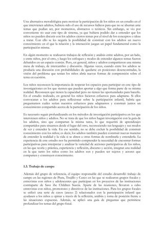 Una alternativa metodológica para motivar la participación de los niños en un estudio en el
que intervienen adultos, hubiera sido el uso de recursos lúdicos para que no se aburran ante
temas que podían ser, por momentos, abstractos o teóricos. Sin embargo, se vio por
conveniente no usar este tipo de sistema, ya que hubiera podido dar a entender que los
niños no pueden discutir con los adultos ciertos temas por el nivel de los conceptos o ideas
a tratar. Con ello se les negaría la posibilidad de construir con los adultos un nuevo
conocimiento en el que la relación y la interacción juegan un papel fundamental como la
participación misma.

En algún momento se realizaron trabajos de reflexión y análisis entre adultos, por un lado,
y entre niños, por el otro, y luego los enfoques y modos de entender algunos temas fueron
debatidos en un espacio común. Pero, en general, niños y adultos compartieron una misma
mesa de trabajo, de intercambio y discusión. Algunas veces, cuando entre los adultos se
producía una discusión con probabilidades de quedarse en posiciones desencontradas, la
visión del problema que tenían los niños abría nuevas formas de comprensión sobre el
tema en cuestión.

Los niños reconocen la importancia de respetar los espacios para participar en este tipo de
investigaciones en los que sienten que pueden aportar a algo que forma parte de su misma
realidad. Reconocen que tienen la capacidad pero no tienen las oportunidades para hacerlo.
En el estudio realizado, en general los niños hicieron esfuerzos para adaptarse. Si ellos
convocaran a los adultos para reflexionar sobre la participación infantil, habría que
preguntarnos cuáles serían nuestros esfuerzos para adaptarnos y construir juntos un
conocimiento compartido acerca de la participación de los niños.

Es necesario seguir profundizando en los métodos de investigación participativa en los que
intervienen niños y adultos. No se trata de que los niños hagan investigación con la guía de
los adultos, sino que compartan la misma tarea, lo que requerirá de aprendizajes
compartidos para situarnos desde el lugar del otro, reconociendo sus lenguajes y sus modos
de ver y entender la vida. En ese sentido, no se debe excluir la posibilidad de construir
conocimiento con los niños; es decir, los adultos también pueden construir nuevas maneras
de entender la realidad y la vida si se abren a otras formas de nombrarla y entenderla. La
experiencia de este estudio nos ha permitido comprender la necesidad de encontrar formas
participativas para interpretar y analizar la variedad de acciones participativas de los niños,
en las que teoría y práctica, experiencia y reflexión, discurso y acción, integran una realidad
en la que tanto los niños como los adultos son y pueden ser sujetos y actores que
comparten y construyen conocimiento.


1.3. Trabajo de campo

Además del grupo de referencia, el equipo responsable del estudio desarrolló trabajo de
campo en las regiones de Piura, Trujillo y Cusco en las que se realizaron grupos focales y
entrevistas con niños y adolescentes que participan en los proyectos de las instituciones
contraparte de Save the Children Suecia. Aparte de las reuniones, llevaron a cabo
entrevistas con niños, promotores y directivos de las instituciones. Para los grupos focales
se utilizó una serie de casos (anexo 2) relacionados con la participación infantil que
ayudasen a los niños a opinar a través de la reflexión, análisis y toma de posición frente a
las situaciones expuestas. Además, se aplicó una guía de preguntas que permitiese
profundizar los temas del grupo focal.
 