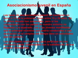 Asociacionismo juvenil en España
Las tasas de asociacionismo juvenil se mantienen en
torno a 1/3 de la población joven entre 15 y 29 años. En
la última década han aumentado, pero si los
comparamos con los países de nuestro entorno no
llegamos a lo esperado. Los y las jóvenes manifiestan
que el principal incentivo que podría conducirles a una
asociación es el «empleo del tiempo libre en actividades
que les gusten».
Las principales motivaciones para participar en una
asociación están relacionadas con la satisfacción de sus
propias necesidades

 