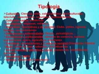 Tipología
Culturales: Ciencias, artes, coleccionismo, socioculturales,
teleclubs, espectáculos, naturismo, medioambiente…
Culturales varios: exotéricas
Ideológicas: religiosas, militares,
Deportivas, Recreativas y de Jóvenes: Clubs, peñas, casinos,
festejos, excursionismos
Deficiencias y enfermedades: físicas , psicológicas...
Económicas y profesionales: cámaras de comercio, turismo,
exposiciones, pesca, agricultura, enseñanza
Familiares, consumidores y 3ª edad de sanidad:Orientación Familiar
Mujer: amas de casa, culturales, reivindicativas
Acción sanitaria, educativa y social: prevención, rehabilitación ,
donantes…
Educativas: AMPA
Vecinos: Desarrollo Comunitario

 