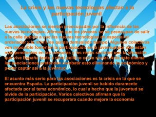 La crisis y las nuevas tecnologías afectan a la
participación juvenil
Las asociaciones se sienten preocupadas por la influencia de las
nuevas tecnologías. Afirman que los jóvenes no se preocupan de salir
a la calle debido a que las nuevas tecnologías en especial el
ordenador y le móvil les quitan demasiado tiempo. Algunos colectivos
ven imposible fomentar la participación en la juventud por que están
mas pendientes en las consolas y las redes sociales que la situación
que vive España tanto a nivel político como social. Ante este dilema
las asociaciones pretenden combatir esto eliminando lo económico y
poder captar así a la juventud.
El asunto más serio para las asociaciones es la crisis en la que se
encuentra España. La participación juvenil se habido duramente
afectada por el tema económico, lo cual a hecho que la juventud se
olvide de la participación. Varios colectivos afirman que la
participación juvenil se recuperara cuando mejore la economía

 
