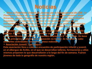 Noticias
 “Nace la Plataforma Unitaria de Jóvenes por la huelga general del 29M .La
Plataforma Unitaria de Jóvenes, constituida por las organizaciones abajo
firmantes, apoya la Huelga General del 29M convocada por los sindicatos
mayoritarios. Su objetivo es expresar el contundente rechazo de los
trabajadores y trabajadoras jóvenes de este país a las políticas de recortes
sociales y supresión de derechos laborales decretadas por el Gobierno.”
 “Juventud en Acción reúne expertos en participación juvenil en ámbito
público. El ABC comunica a los lectores que hubo unas jornadas de juventud
y asociacionismo con el lema: “el cambio empieza en ti” en Oviedo. Se basa
en los principios y valores de la educación no formal. Se llevaran a cabo
diferentes actividades: formativas, mesa redonda…”
 Asociación Juvenil “Los Glayus”
Esta asociación lleva a cabo un encuentro de participación infantil y juvenil,
en el albergue de Avilés, en el que se desarrollan talleres, formaciones y ellos
mismos proponen lo que desarrollarán a lo largo del fin de semana. Fueron
jóvenes de toda la geografía de nuestra región.

 
