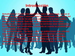 Introducción
Actualmente el movimiento asociativo esta en pleno auge, ya que el
número de asociados y asociaciones han aumentado con el paso del
tiempo. La mayoría de las personas pertenecen a la clase media y
elevado nivel cultural. Este tipo de organizaciones tienen otro
propósito principal, centrarse en que los servicios sean destinados a
los colectivos mas vulnerables y teniendo en cuenta su problemática
y como poder solucionarlo
El asociacionismo “Se lleva a cabo” en poblaciones más urbanas
dejando con escasos recursos a los espacios menos poblados.
Se puede decir que las asociaciones juveniles han aumentado.
Existe una problemática: ya que las ONGs quieren ser más
independientes de la administración pública y evitar el uso partidista
de su acción social.

 