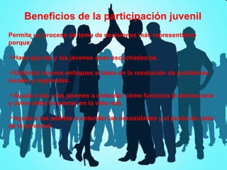 Beneficios de la participación juvenil
Permite un proceso de toma de decisiones más representativo
porque:
Hace que las y los jóvenes sean escuchadas/os.
Estimula nuevos enfoques e ideas en la resolución de problemas
locales y regionales.
Ayuda a los y las jóvenes a entender cómo funciona la democracia
y cómo debe funcionar en la vida real.
Ayuda a los adultos a entender las necesidades y el punto de vista
de la juventud.

 