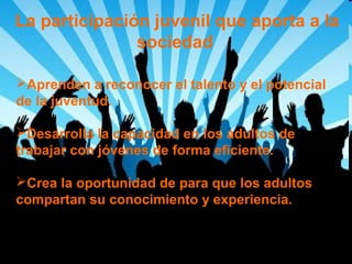 La participación juvenil que aporta a la
sociedad
Aprenden a reconocer el talento y el potencial
de la juventud.
Desarrolla la capacidad en los adultos de
trabajar con jóvenes de forma eficiente.
Crea la oportunidad de para que los adultos
compartan su conocimiento y experiencia.

 