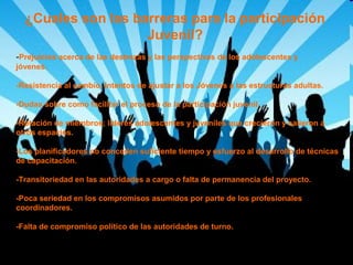 ¿Cuales son las barreras para la participación
Juvenil?
-Prejuicios acerca de las destrezas y las perspectivas de los adolescentes y
jóvenes.
-Resistencia al cambio. Intentos de ajustar a los Jóvenes a las estructuras adultas.
-Dudas sobre como facilitar el proceso de la participación juvenil.
-Rotación de miembros; líderes adolescentes y juveniles que crecieron y salieron a
otros espacios.
-Los planificadores no conceden suficiente tiempo y esfuerzo al desarrollo de técnicas
de capacitación.
-Transitoriedad en las autoridades a cargo o falta de permanencia del proyecto.
-Poca seriedad en los compromisos asumidos por parte de los profesionales
coordinadores.
-Falta de compromiso político de las autoridades de turno.

 