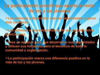 La participación juvenil que aporta al resto
de los y las jóvenes
Les estimula a desarrollar nuevas capacidades, a ganar
más confianza.
Les estimula a responsabilizarse de sus propios actos
y decisiones.
Crea un espacio para que desarrollen sus capacidades
y utilicen sus fortalezas para el beneficio de toda la
comunidad u organización.
La participación marca una diferencia positiva en la
vida de los y las jóvenes.

 