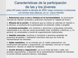 Características de la participación
de las y los jóvenes

(años 90 hasta mediar la década de 2000; luego comienza a mixturarse
con formas más clásicas, en un nuevo híbrido)
1. Relaciones cara a cara y énfasis en la horizontalidad: se promueven
vínculos de relación concretos y próximos (rechazan la “bajada de línea”).
2. Eficacia de la acción: el esfuerzo que se realiza es valorado en relación a
su eficacia; el producto de la participación se pretende visible o tangible.
3. Acciones puntuales: con reclamos y denuncias o propuestas concretas,
relacionadas a su vida por cierta proximidad (real, simbólica o afectiva), y, en
general, no canalizadas a través de organizaciones tradicionales.
4. Gestión concreta: proclives a vincularse o asociarse alrededor de
proyectos de gestión / realización concretos más que con fines de
representación de intereses.
5. Saldo resolutivo: no se orientan por el «saldo organizativo» (la
construcción del partido u organización, por ejemplo), sino por el «saldo
resolutivo». Buscan un saldo de resultados.
6. Acción directa y negociación: ya no se trata del todo o nada, son
grandes negociadores, y descreen de la representación mediada de intereses.
La acción directa subsume táctica y estrategia.

 