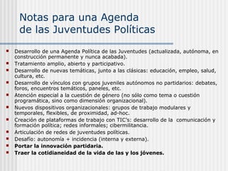Notas para una Agenda
de las Juventudes Políticas












Desarrollo de una Agenda Política de las Juventudes (actualizada, autónoma, en
construcción permanente y nunca acabada).
Tratamiento amplio, abierto y participativo.
Desarrollo de nuevas temáticas, junto a las clásicas: educación, empleo, salud,
cultura, etc.
Desarrollo de vínculos con grupos juveniles autónomos no partidarios: debates,
foros, encuentros temáticos, paneles, etc.
Atención especial a la cuestión de género (no sólo como tema o cuestión
programática, sino como dimensión organizacional).
Nuevos dispositivos organizacionales: grupos de trabajo modulares y
temporales, flexibles, de proximidad, ad-hoc.
Creación de plataformas de trabajo con TIC’s: desarrollo de la comunicación y
formación política; redes informales; cibermilitancia.
Articulación de redes de juventudes políticas.
Desafío: autonomía + incidencia (interna y externa).
Portar la innovación partidaria.
Traer la cotidianeidad de la vida de las y los jóvenes.

 