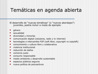 Temáticas en agenda abierta
El desarrollo de “nuevas temáticas” (o “nuevos abordajes”)
juveniles, podría incluir a modo de ejemplo:














género
sexualidad
diversidad y minorías
comunicación digital (celulares, radio y tv internet)
tecnologías e intercambio P2P (soft libre; copyright vs copyleft)
conocimiento y cultura libre y colaborativa
violencia institucional
reducción de daños
comercio justo
consumo responsable
medio ambiente y desarrollo sustentable
espacios públicos seguros
nueva política de psicoactivos

 