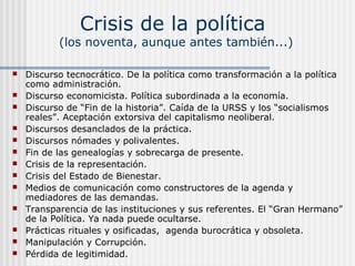 Crisis de la política

(los noventa, aunque antes también...)














Discurso tecnocrático. De la política como transformación a la política
como administración.
Discurso economicista. Política subordinada a la economía.
Discurso de “Fin de la historia”. Caída de la URSS y los “socialismos
reales”. Aceptación extorsiva del capitalismo neoliberal.
Discursos desanclados de la práctica.
Discursos nómades y polivalentes.
Fin de las genealogías y sobrecarga de presente.
Crisis de la representación.
Crisis del Estado de Bienestar.
Medios de comunicación como constructores de la agenda y
mediadores de las demandas.
Transparencia de las instituciones y sus referentes. El “Gran Hermano”
de la Política. Ya nada puede ocultarse.
Prácticas rituales y osificadas, agenda burocrática y obsoleta.
Manipulación y Corrupción.
Pérdida de legitimidad.

 