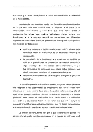 Participación de los padres en Educación Infantill
mentalidad y el cambio en la práctica ocurrirán simultáneamente e irán el uno
de la mano del otro.
Las circunstancias son ahora mucho más favorables para la cooperación
de lo que eran hace unos cuantos años. Si volvemos a los datos de la
investigación sobre madres y educadores que antes hemos citado y
analizamos las ideas que ambos colectivos tienen sobre las
funciones de la educación infantil, nos encontramos con diferencias
significativas entre ambos colectivos, pero también con algunas convergencias
que merecen ser destacadas:
• madres y profesores coinciden en elegir como misión primera de la
educación infantil la estimulación de las relaciones sociales y la
socialización,
• la estimulación de la imaginación y la creatividad es también un
valor en el que coinciden las preferencias de maestros y madres, y
algo parecido puede decirse respecto al desarrollo motor, aunque
los porcentajes de profesores que eligen estas opciones son
significativamente superiores a los porcentajes de madres,
• la valoración del aprendizaje de la disciplina es baja en el grupo de
las madres,
La situación que estos datos reflejan permite abrigar un cierto optimismo
con respecto a las posibilidades de cooperación. Las cosas serían muy
diferentes si - como ocurría hace años- los padres valorasen muy alto el
aprendizaje de la lecto-escritura, mientras los profesores asignasen una escasa
prioridad a esta función. En la situación actual, parece como si la valoración
que padres y educadores hacen de las funciones que debe cumplir la
educación infantil fuera una valoración diferente, pero no dispar, con un amplio
margen para las coincidencias en algunas cuestiones muy importantes.
Lo anterior es cierto, sobre todo por lo que se refiere a los padres de
niveles educativos alto y medio, mientras que en el caso de los padres de nivel
Página
15
 