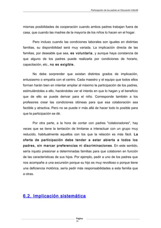 Participación de los padres en Educación Infantill
mismas posibilidades de cooperación cuando ambos padres trabajan fuera de
casa, que cuando las madres de la mayoría de los niños lo hacen en el hogar.
Pero incluso cuando las condiciones laborales son iguales en distintas
familias, su disponibilidad será muy variada. La implicación directa de las
familias, por deseable que sea, es voluntaria, y aunque haya constancia de
que alguno de los padres puede realizarla por condiciones de horario,
capacitación, etc., no es exigible.
No debe sorprender que existan distintos grados de implicación,
entusiasmo o empatía con el centro. Cada maestro y el equipo que todos ellos
forman harán bien en intentar ampliar al máximo la participación de los padres,
estimulándoles a ello, haciéndoles ver el interés en que lo hagan y el beneficio
que de ello se puede derivar para el niño. Corresponde también a los
profesores crear las condiciones idóneas para que esa colaboración sea
factible y atractiva. Pero no se puede ir más allá de hacer todo lo posible para
que la participación se dé.
Por otra parte, a la hora de contar con padres "colaboradores", hay
veces que se tiene la tentación de limitarse a interactuar con un grupo muy
reducido, habitualmente aquellos con los que la relación es más fácil. La
oferta de participación debe tender a estar abierta a todos los
padres, sin marcar preferencias ni discriminaciones. En este sentido,
sería injusto presionar a determinadas familias para que colaboren en función
de las características de sus hijos. Por ejemplo, pedir a uno de los padres que
nos acompañe a una excursión porque su hijo es muy revoltoso o porque tiene
una deficiencia motórica, sería pedir más responsabilidades a esta familia que
a otras.
6.2. Implicación sistemática
Página
19
 