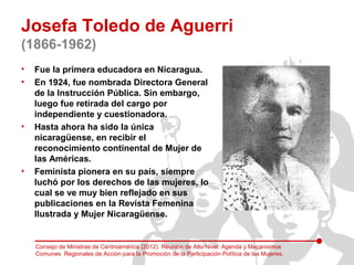 Josefa Toledo de Aguerri
(1866-1962)
•   Fue la primera educadora en Nicaragua.
•   En 1924, fue nombrada Directora Genera...