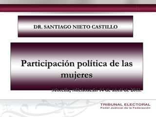 DR. SANTIAGO NIETO CASTILLO Participación política de las mujeres Morelia, Michoacán 14 de abril de 2011. 