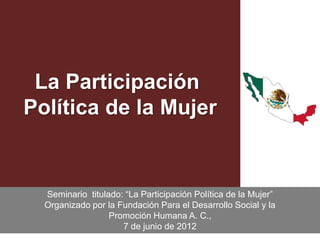 La Participación
Política de la Mujer


  Seminario titulado: “La Participación Política de la Mujer”
  Organizado por la Fundación Para el Desarrollo Social y la
                  Promoción Humana A. C.,
                     7 de junio de 2012                         1
 