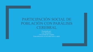 PARTICIPACIÓN SOCIAL DE
POBLACIÓN CON PARÁLISIS
CEREBRAL
Presentado por:
Ivan Mendrales
Universidad de Córdoba
Especialización en actividad física y salud
 