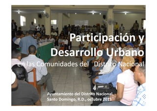 Participación y
          Desarrollo Urbano
en las Comunidades del Distrito Nacional


         Ayuntamiento del Distrito Nacional,
         Santo Domingo, R.D., octubre 2011
 