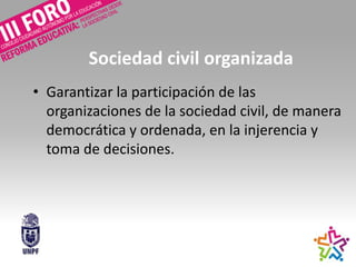 Sociedad civil organizada
• Garantizar la participación de las
organizaciones de la sociedad civil, de manera
democrática y ordenada, en la injerencia y
toma de decisiones.
 