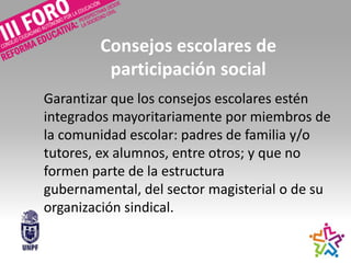 Consejos escolares de
participación social
Garantizar que los consejos escolares estén
integrados mayoritariamente por miembros de
la comunidad escolar: padres de familia y/o
tutores, ex alumnos, entre otros; y que no
formen parte de la estructura
gubernamental, del sector magisterial o de su
organización sindical.
 