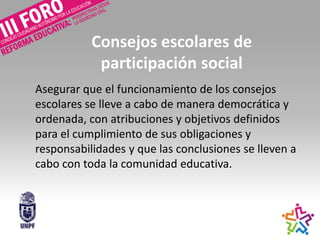 Consejos escolares de
participación social
Asegurar que el funcionamiento de los consejos
escolares se lleve a cabo de manera democrática y
ordenada, con atribuciones y objetivos definidos
para el cumplimiento de sus obligaciones y
responsabilidades y que las conclusiones se lleven a
cabo con toda la comunidad educativa.
 