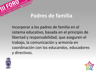 Padres de familia
Incorporar a los padres de familia en el
sistema educativo, basada en el principio de
libertad y responsabilidad, que aseguren el
trabajo, la comunicación y armonía en
coordinación con los educandos, educadores
y directivos.
 