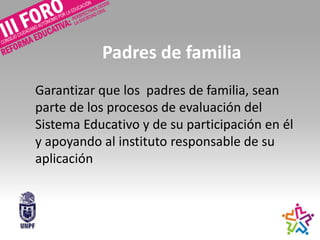 Padres de familia
Garantizar que los padres de familia, sean
parte de los procesos de evaluación del
Sistema Educativo y de su participación en él
y apoyando al instituto responsable de su
aplicación
 