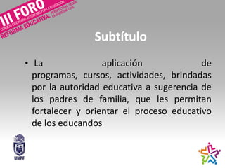 Subtítulo
• La aplicación de
programas, cursos, actividades, brindadas
por la autoridad educativa a sugerencia de
los padres de familia, que les permitan
fortalecer y orientar el proceso educativo
de los educandos
 