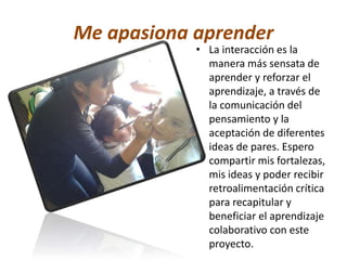 Me apasiona aprender 
• La interacción es la 
manera más sensata de 
aprender y reforzar el 
aprendizaje, a través de 
la comunicación del 
pensamiento y la 
aceptación de diferentes 
ideas de pares. Espero 
compartir mis fortalezas, 
mis ideas y poder recibir 
retroalimentación crítica 
para recapitular y 
beneficiar el aprendizaje 
colaborativo con este 
proyecto. 
 