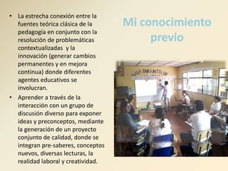 Mi conocimiento 
previo 
• La estrecha conexión entre la 
fuentes teórica clásica de la 
pedagogía en conjunto con la 
resolución de problemáticas 
contextualizadas y la 
innovación (generar cambios 
permanentes y en mejora 
continua) donde diferentes 
agentes educativos se 
involucran. 
• Aprender a través de la 
interacción con un grupo de 
discusión diverso para exponer 
ideas y preconceptos, mediante 
la generación de un proyecto 
conjunto de calidad, donde se 
integran pre-saberes, conceptos 
nuevos, diversas lecturas, la 
realidad laboral y creatividad. 
 