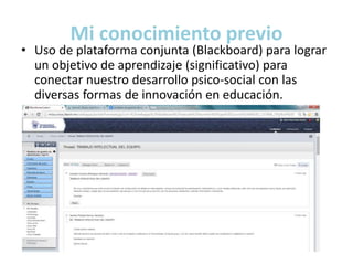 Mi conocimiento previo 
• Uso de plataforma conjunta (Blackboard) para lograr 
un objetivo de aprendizaje (significativo) para 
conectar nuestro desarrollo psico-social con las 
diversas formas de innovación en educación. 
 