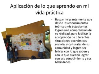 Aplicación de lo que aprendo en mi 
vida práctica 
• Buscar incesantemente que 
desde los conocimientos 
teóricos mis estudiantes 
logren una comprensión de 
su realidad, para facilitar la 
apropiación de diferentes 
situaciones económicas, 
sociales y culturales de su 
comunidad y logren ser 
felices con lo que saben y 
con lo que pueden lograr 
con ese conocimiento y sus 
habilidades. 
 