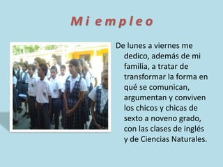 M i e m p l e o 
De lunes a viernes me 
dedico, además de mi 
familia, a tratar de 
transformar la forma en 
qué se comunican, 
argumentan y conviven 
los chicos y chicas de 
sexto a noveno grado, 
con las clases de inglés 
y de Ciencias Naturales. 
 