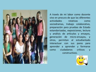 A través de mi labor como docente 
vivo en procura de que las diferentes 
actividades rotativas como 
sociodramas, trabajo colaborativo, 
preparación para pruebas de Estado 
estandarizadas, exposiciones, lectura 
y análisis de artículos y ensayos, 
generación de micro-ensayos, y 
otros, permitan al estudiantado 
interactuar con sus pares para 
aprender a aprender y formarse 
como ciudadanos críticos y 
constructivos. 
 