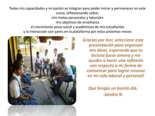 Todas mis capacidades y mi pasión se integran para poder iniciar y permanecer en este 
curso, reflexionando sobre: 
mis metas personales y laborales 
mis objetivos de enseñanza 
el crecimiento psico-social y académicos de mis estudiantes 
y la interacción con pares en la plataforma por estos próximos meses 
Gracias por leer, seleccione esta 
presentación para organizar 
mis ideas, esperando que tu 
lectura fuese amena y me 
ayudes a hacer una reflexión 
con respecto a mi forma de 
comunicar para lograr innovar 
en mi vida laboral y personal! 
Que tengas un bonito día. 
-Sandra N. 
