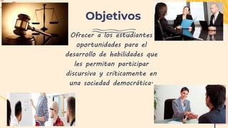 Objetivos
Ofrecer a los estudiantes
oportunidades para el
desarrollo de habilidades que
les permitan participar
discursiva y críticamente en
una sociedad democrática.
