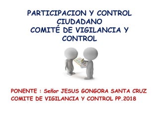 PARTICIPACION Y CONTROL
CIUDADANO
COMITÉ DE VIGILANCIA Y
CONTROL
PONENTE : Señor JESUS GONGORA SANTA CRUZ
COMITE DE VIGILANCIA Y CONTROL PP.2018
 