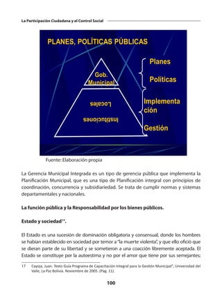 100
La Participación Ciudadana y el Control Social
Gob.
Municipal
Planes
Políticas
Implementa
ción
Gestión
PLANES, POLÍTICAS PÚBLICAS
Fuente: Elaboración propia
La Gerencia Municipal Integrada es un tipo de gerencia pública que implementa la
Planificación Municipal, que es una tipo de Planificación integral con principios de
coordinación, concurrencia y subsidiariedad. Se trata de cumplir normas y sistemas
departamentales y nacionales.
La función pública y la Responsabilidad por los bienes públicos.
Estado y sociedad17
.
El Estado es una sucesión de dominación obligatoria y consensual, donde los hombres
se habían establecido en sociedad por temor a“la muerte violenta”, y que ello ofició que
se dieran parte de su libertad y se sometieron a una coacción libremente aceptada. El
Estado se constituye por la autoestima y no por el amor que tiene por sus semejantes;
17	 Cayoja, Juan. Texto Guía Programa de Capacitación Integral para la Gestión Municipal”, Universidad del
Valle, La Paz Bolivia. Noviembre de 2005. (Pag. 11).
 