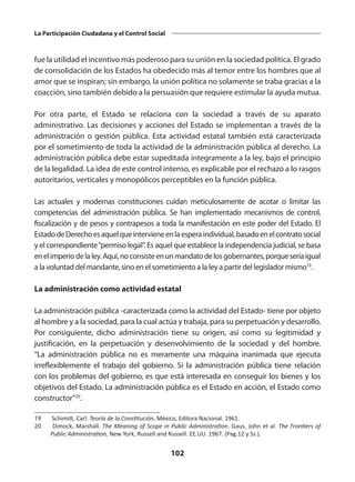 102
La Participación Ciudadana y el Control Social
fue la utilidad el incentivo más poderoso para su unión en la sociedad política. El grado
de consolidación de los Estados ha obedecido más al temor entre los hombres que al
amor que se inspiran; sin embargo, la unión política no solamente se traba gracias a la
coacción, sino también debido a la persuasión que requiere estimular la ayuda mutua.
Por otra parte, el Estado se relaciona con la sociedad a través de su aparato
administrativo. Las decisiones y acciones del Estado se implementan a través de la
administración o gestión pública. Esta actividad estatal también está caracterizada
por el sometimiento de toda la actividad de la administración pública al derecho. La
administración pública debe estar supeditada íntegramente a la ley, bajo el principio
de la legalidad. La idea de este control intenso, es explicable por el rechazo a lo rasgos
autoritarios, verticales y monopólicos perceptibles en la función pública.
Las actuales y modernas constituciones cuidan meticulosamente de acotar o limitar las
competencias del administración pública. Se han implementado mecanismos de control,
fiscalización y de pesos y contrapesos a toda la manifestación en este poder del Estado. El
EstadodeDerechoesaquelqueintervieneenlaesperaindividual,basadoenelcontratosocial
y el correspondiente“permiso legal”. Es aquel que establece la independencia judicial, se basa
enelimperiodelaley.Aquí,noconsisteenunmandatodelosgobernantes,porqueseríaigual
a la voluntad del mandante, sino en el sometimiento a la ley a partir del legislador mismo19
.
La administración como actividad estatal
La administración pública -caracterizada como la actividad del Estado- tiene por objeto
al hombre y a la sociedad, para la cual actúa y trabaja, para su perpetuación y desarrollo.
Por consiguiente, dicho administración tiene su origen, así como su legitimidad y
justificación, en la perpetuación y desenvolvimiento de la sociedad y del hombre.
“La administración pública no es meramente una máquina inanimada que ejecuta
irreflexiblemente el trabajo del gobierno. Si la administración pública tiene relación
con los problemas del gobierno, es que está interesada en conseguir los bienes y los
objetivos del Estado. La administración pública es el Estado en acción, el Estado como
constructor”20
.
19	 Schimitt, Carl. Teoría de la Constitución, México, Editora Nacional. 1961.
20	 Dimock, Marshall. The Meaning of Scope in Public Administration. Gaus, John et al. The Frontiers of
Public Administration, New York, Russell and Russell. EE.UU. 1967. (Pag.12 y Ss.).
 