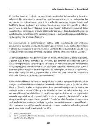 103
La Participación Ciudadana y el Control Social
El hombre tiene un conjunto de necesidades materiales, intelectuales, y las ético-
religiosas. De esta manera sus acciones pueden agruparse en tres categorías: las
necesarias, con entera independencia de la voluntad, como por ejemplo la actividad
biológica; la que se dirigen a la producción de cosas, como por ejemplo las obras,
proyectos y las artísticas; y las que busca la perfección del hombre como tal. Estas
características consisten en procurar el bienestar común, es decir, brindar al hombre la
posibilidad de cumplir con el fin trascendente para el que ha sido creado, posibilitando
su buen vivir y su propia perfección21
.
En consecuencia, la administración pública está caracterizada por atributos
propiamente estatales. Dicha administración, por principio, es una cualidad del Estado
y sólo se puede explicar a partir del Estado. La índole de esa cualidad del Estado es la
acción, de modo que la administración pública consiste en la actividad del Estado22
.
Al parecer, los Estados más poderosos son los mejor administrados y, por consiguiente,
aquellos cuya balanza comercial es favorable, que detentan una hacienda pública
sana, y que produce lo suficiente para sostener a los habitantes del país y traficar con
el excedente; pero primordialmente son poderosos porque su administración pública
ha sido capaz de apoyar el desarrollo productivo y el empleo, de educar a la población,
brindarle salud y asistencia, y procurarles lo necesario para facilitar la convivencia
civilizada. Es decir, es un Estado con visión social.
El desarrollo del Estado de Derecho ha significado un proceso progresivo por el cual, su
antigua condición de Estado liberal de Derecho ha ido dando paso al Estado Social de
Derecho. Dando cabida a lo rasgos sociales, ha superado la antigua idea de separación
absoluta entre la espera pública y el ámbito de los derechos individuales. Bajo esta
noción, el Estado Social de Derecho, se identifica primordialmente por rasgos tales
como la seguridad social, la participación social en lo público, la eliminación de los
riesgos sociales y la protección en general. El Estado Social de Derecho, en contraste a
su liberal ancestro, se caracterizará por organizar democráticamente no sólo al Estado,
sino también a la sociedad, con la idea de ofrecer oportunidades reales de igualdad
particularmente para los sectores deprimidos.
21	 Dimock, Marshall. Idem.
22	 Stein, Lorenz Von, Movimientos Sociales y Monarquía, Centro de Estudios Constitucionales. Madrid,
España. 1981. (Pag. 33 y Ss.)
 