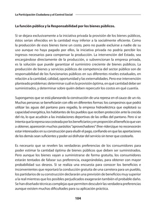 104
La Participación Ciudadana y el Control Social
La función pública y la Responsabilidad por los bienes públicos.
Si se dejara exclusivamente a la iniciativa privada la provisión de los bienes públicos,
éstos serían ofrecidos en la cantidad muy inferior a la socialmente eficiente. Como
la producción de esos bienes tiene un costo, pero no puede excluirse a nadie de su
uso aunque no haya pagado por ellos, la iniciativa privada no podría percibir los
ingresos necesarios para compensar la producción. La intervención del Estado, sea
encargándose directamente de la producción, o subvencionan la empresa privada,
es la solución que puede garantizar el suministro creciente de bienes públicos. La
producción de bienes y servicios públicos de competencia del sector público son de
responsabilidad de los funcionarios públicos en sus diferentes niveles estaduales, en
relación a la cantidad, calidad, oportunidad y las externalidades. Pero ese intervención
planteadoproblemas:determinarcuáleslaprovisiónóptima,enquécantidaddebeser
suministrados, y determinar sobre quién deben repercutir los costos en qué cuantía.
Supongamos que se está planeando la construcción de una represa en el cauce de un río.
Muchas personas se beneficiarán con ello en diferentes formas: los campesinos que podrá
utilizar las aguas del pantano para regadío, la empresa hidroeléctrica que explotará su
capacidad energética, los habitantes de los pueblos que reciben protección ante la crecida
del río, lo que acudirán a las instalaciones deportivas de las orillas del pantano. Pero si se
intentaquelarepresaseacosteadaporlosbeneficiariosyenproporciónalbeneficioquevan
a obtener, aparecerán muchos parásitos“aprovechadores”(free-riders)que no reconocerán
estar interesados en su construcción para eludir el pago, confiando en que las aportaciones
de los demás sean suficientes y poder así disfrutar del servicio sin tener que costearlo.
Es necesario que se revelen las verdaderas preferencias de los consumidores para
poder estimar la cantidad óptima de bienes públicos que deben ser suministrados.
Pero aunque los bienes vayan a suministrarse de forma gratuita, los consumidores
estarán tentados de falsear sus preferencia, exagerándolas, para obtener con mayor
probabilidad sus deseos. Si se realiza una encuesta para conocer los beneficios e
inconvenientes que reportará la conducción gratuita de una carretera para un pueblo,
los partidarios de su construcción declararán una previsión de beneficios muy superior
a la real mientras que los posibles perjudicados exagerarán también el probable daño.
Se han diseñado técnicas complejas que permiten descubrir las verdadera preferencias
aunque existen muchas dificultades para su aplicación práctica.
 